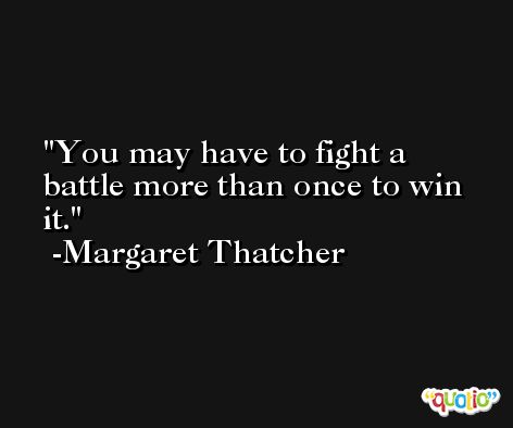 You may have to fight a battle more than once to win it. -Margaret Thatcher