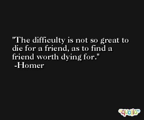 The difficulty is not so great to die for a friend, as to find a friend worth dying for. -Homer