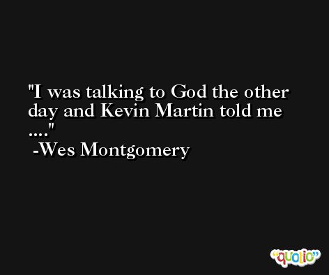 I was talking to God the other day and Kevin Martin told me .... -Wes Montgomery