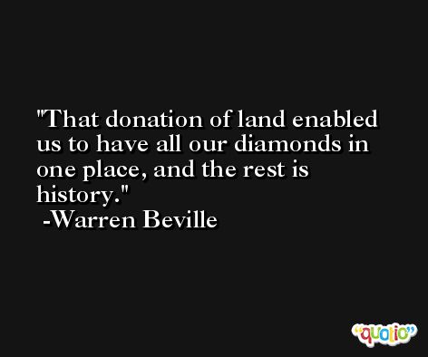 That donation of land enabled us to have all our diamonds in one place, and the rest is history. -Warren Beville