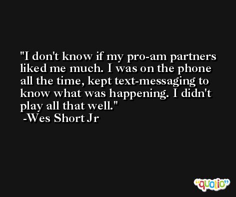 I don't know if my pro-am partners liked me much. I was on the phone all the time, kept text-messaging to know what was happening. I didn't play all that well. -Wes Short Jr
