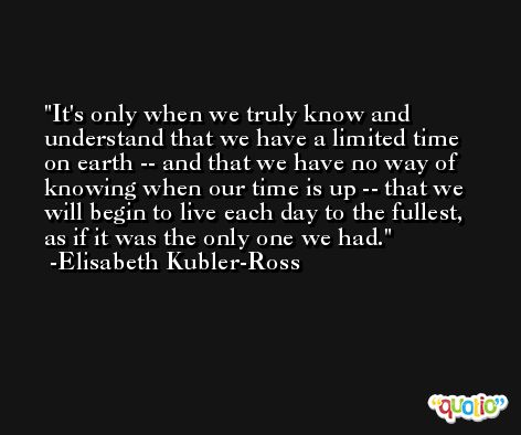 It's only when we truly know and understand that we have a limited time on earth -- and that we have no way of knowing when our time is up -- that we will begin to live each day to the fullest, as if it was the only one we had. -Elisabeth Kubler-Ross