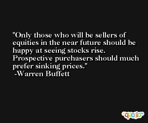 Only those who will be sellers of equities in the near future should be happy at seeing stocks rise. Prospective purchasers should much prefer sinking prices. -Warren Buffett