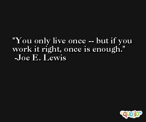 You only live once -- but if you work it right, once is enough. -Joe E. Lewis
