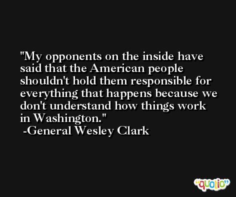 My opponents on the inside have said that the American people shouldn't hold them responsible for everything that happens because we don't understand how things work in Washington. -General Wesley Clark