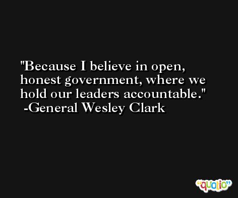 Because I believe in open, honest government, where we hold our leaders accountable. -General Wesley Clark