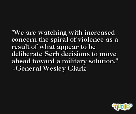 We are watching with increased concern the spiral of violence as a result of what appear to be deliberate Serb decisions to move ahead toward a military solution. -General Wesley Clark