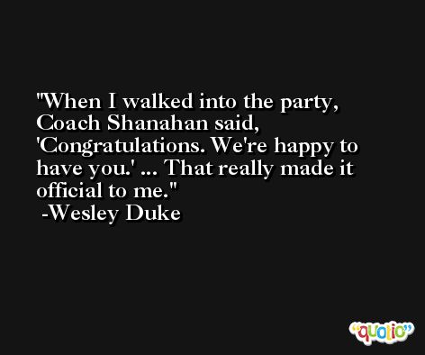 When I walked into the party, Coach Shanahan said, 'Congratulations. We're happy to have you.' ... That really made it official to me. -Wesley Duke