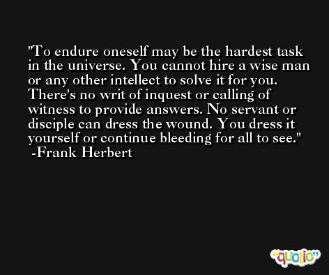 To endure oneself may be the hardest task in the universe. You cannot hire a wise man or any other intellect to solve it for you. There's no writ of inquest or calling of witness to provide answers. No servant or disciple can dress the wound. You dress it yourself or continue bleeding for all to see. -Frank Herbert