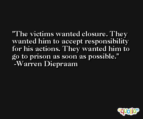 The victims wanted closure. They wanted him to accept responsibility for his actions. They wanted him to go to prison as soon as possible. -Warren Diepraam
