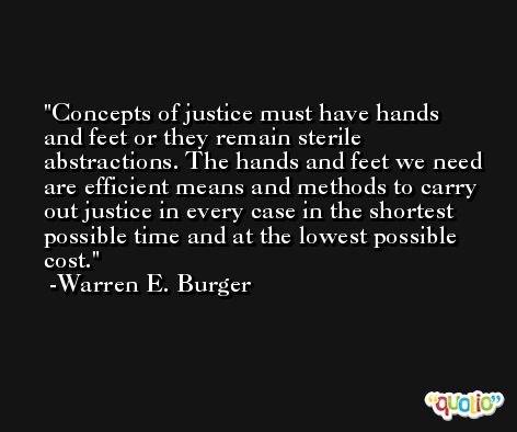 Concepts of justice must have hands and feet or they remain sterile abstractions. The hands and feet we need are efficient means and methods to carry out justice in every case in the shortest possible time and at the lowest possible cost. -Warren E. Burger