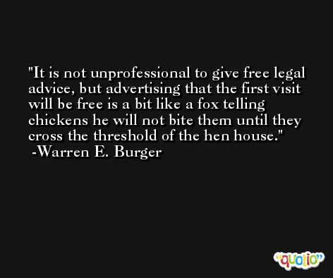 It is not unprofessional to give free legal advice, but advertising that the first visit will be free is a bit like a fox telling chickens he will not bite them until they cross the threshold of the hen house. -Warren E. Burger