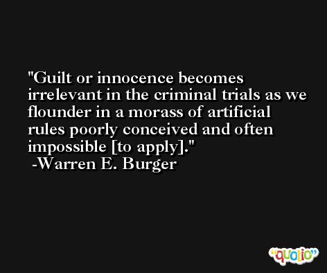 Guilt or innocence becomes irrelevant in the criminal trials as we flounder in a morass of artificial rules poorly conceived and often impossible [to apply]. -Warren E. Burger