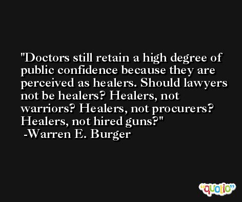 Doctors still retain a high degree of public confidence because they are perceived as healers. Should lawyers not be healers? Healers, not warriors? Healers, not procurers? Healers, not hired guns? -Warren E. Burger