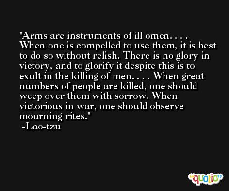 Arms are instruments of ill omen. . . . When one is compelled to use them, it is best to do so without relish. There is no glory in victory, and to glorify it despite this is to exult in the killing of men. . . . When great numbers of people are killed, one should weep over them with sorrow. When victorious in war, one should observe mourning rites. -Lao-tzu
