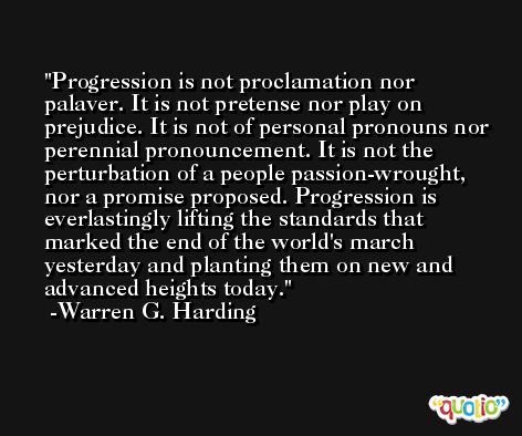 Progression is not proclamation nor palaver. It is not pretense nor play on prejudice. It is not of personal pronouns nor perennial pronouncement. It is not the perturbation of a people passion-wrought, nor a promise proposed. Progression is everlastingly lifting the standards that marked the end of the world's march yesterday and planting them on new and advanced heights today. -Warren G. Harding
