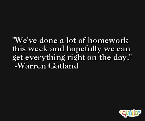 We've done a lot of homework this week and hopefully we can get everything right on the day. -Warren Gatland