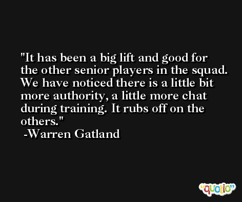 It has been a big lift and good for the other senior players in the squad. We have noticed there is a little bit more authority, a little more chat during training. It rubs off on the others. -Warren Gatland