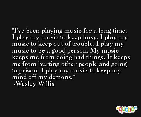 I've been playing music for a long time. I play my music to keep busy. I play my music to keep out of trouble. I play my music to be a good person. My music keeps me from doing bad things. It keeps me from hurting other people and going to prison. I play my music to keep my mind off my demons. -Wesley Willis