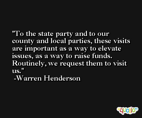 To the state party and to our county and local parties, these visits are important as a way to elevate issues, as a way to raise funds. Routinely, we request them to visit us. -Warren Henderson