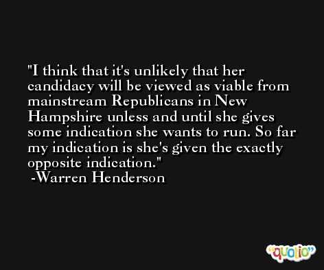 I think that it's unlikely that her candidacy will be viewed as viable from mainstream Republicans in New Hampshire unless and until she gives some indication she wants to run. So far my indication is she's given the exactly opposite indication. -Warren Henderson