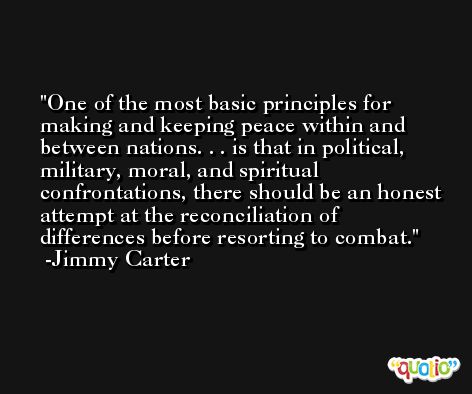 One of the most basic principles for making and keeping peace within and between nations. . . is that in political, military, moral, and spiritual confrontations, there should be an honest attempt at the reconciliation of differences before resorting to combat. -Jimmy Carter