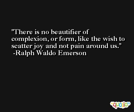 There is no beautifier of complexion, or form, like the wish to scatter joy and not pain around us. -Ralph Waldo Emerson