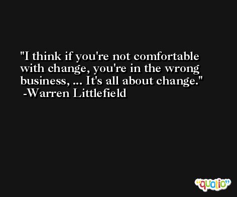 I think if you're not comfortable with change, you're in the wrong business, ... It's all about change. -Warren Littlefield