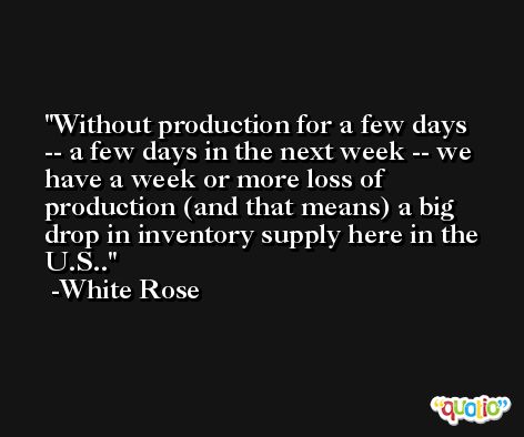 Without production for a few days -- a few days in the next week -- we have a week or more loss of production (and that means) a big drop in inventory supply here in the U.S.. -White Rose