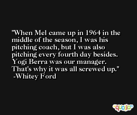 When Mel came up in 1964 in the middle of the season, I was his pitching coach, but I was also pitching every fourth day besides. Yogi Berra was our manager. That's why it was all screwed up. -Whitey Ford