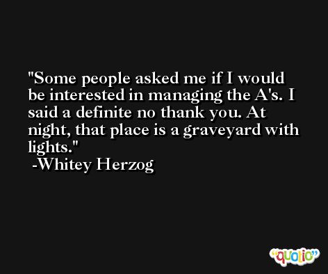 Some people asked me if I would be interested in managing the A's. I said a definite no thank you. At night, that place is a graveyard with lights. -Whitey Herzog