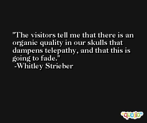 The visitors tell me that there is an organic quality in our skulls that dampens telepathy, and that this is going to fade. -Whitley Strieber