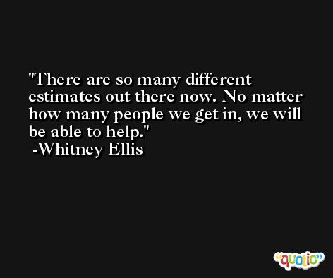There are so many different estimates out there now. No matter how many people we get in, we will be able to help. -Whitney Ellis