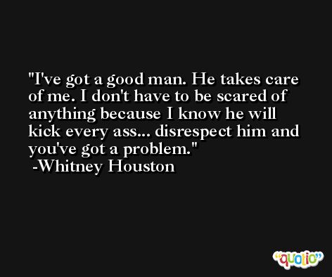 I've got a good man. He takes care of me. I don't have to be scared of anything because I know he will kick every ass... disrespect him and you've got a problem. -Whitney Houston