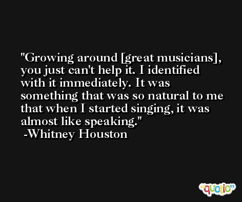 Growing around [great musicians], you just can't help it. I identified with it immediately. It was something that was so natural to me that when I started singing, it was almost like speaking. -Whitney Houston