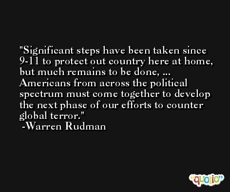 Significant steps have been taken since 9-11 to protect out country here at home, but much remains to be done, ... Americans from across the political spectrum must come together to develop the next phase of our efforts to counter global terror. -Warren Rudman