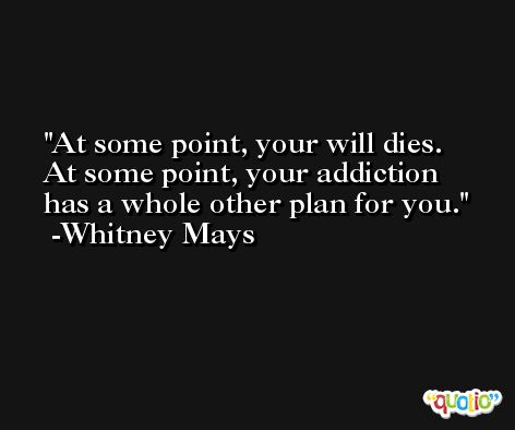 At some point, your will dies. At some point, your addiction has a whole other plan for you. -Whitney Mays