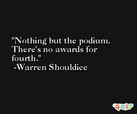 Nothing but the podium. There's no awards for fourth. -Warren Shouldice