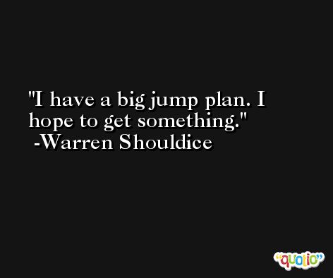I have a big jump plan. I hope to get something. -Warren Shouldice