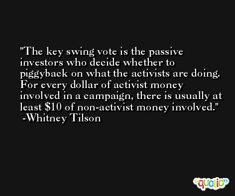 The key swing vote is the passive investors who decide whether to piggyback on what the activists are doing. For every dollar of activist money involved in a campaign, there is usually at least $10 of non-activist money involved. -Whitney Tilson