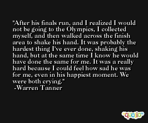 After his finals run, and I realized I would not be going to the Olympics, I collected myself, and then walked across the finish area to shake his hand. It was probably the hardest thing I've ever done, shaking his hand, but at the same time I know he would have done the same for me. It was a really hard because I could feel how sad he was for me, even in his happiest moment. We were both crying.  -Warren Tanner