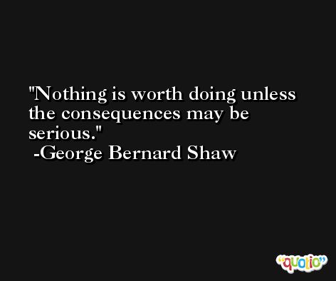 Nothing is worth doing unless the consequences may be serious. -George Bernard Shaw