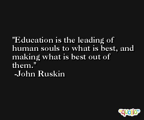 Education is the leading of human souls to what is best, and making what is best out of them. -John Ruskin