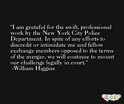 I am grateful for the swift, professional work by the New York City Police Department. In spite of any efforts to discredit or intimidate me and fellow exchange members opposed to the terms of the merger, we will continue to mount our challenge legally in court. -William Higgins
