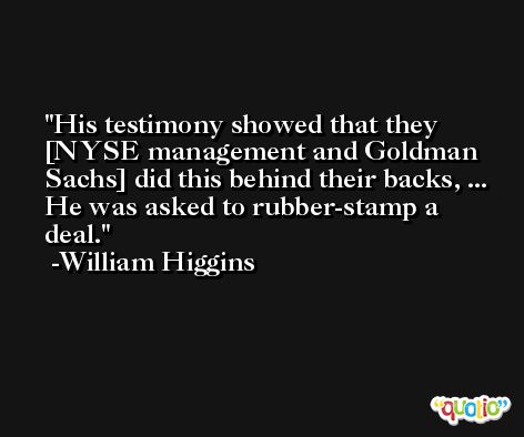 His testimony showed that they [NYSE management and Goldman Sachs] did this behind their backs, ... He was asked to rubber-stamp a deal. -William Higgins