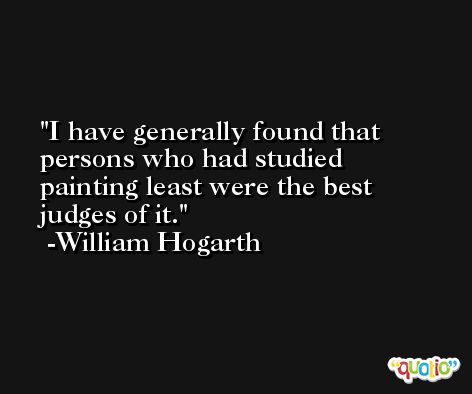 I have generally found that persons who had studied painting least were the best judges of it. -William Hogarth