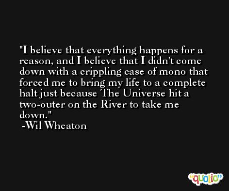 I believe that everything happens for a reason, and I believe that I didn't come down with a crippling case of mono that forced me to bring my life to a complete halt just because The Universe hit a two-outer on the River to take me down. -Wil Wheaton
