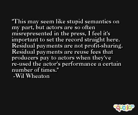 This may seem like stupid semantics on my part, but actors are so often misrepresented in the press, I feel it's important to set the record straight here. Residual payments are not profit-sharing. Residual payments are reuse fees that producers pay to actors when they've re-used the actor's performance a certain number of times. -Wil Wheaton