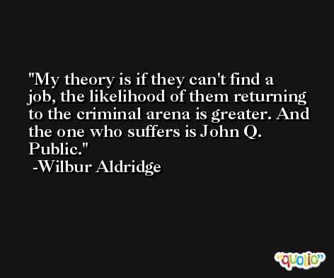 My theory is if they can't find a job, the likelihood of them returning to the criminal arena is greater. And the one who suffers is John Q. Public. -Wilbur Aldridge