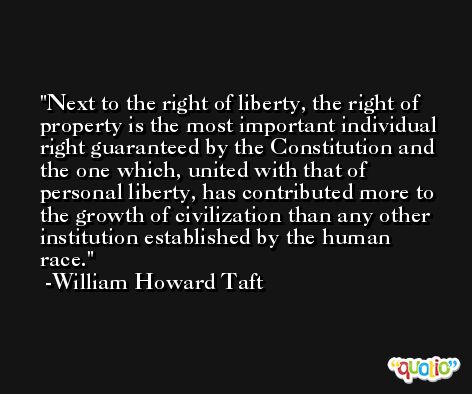 Next to the right of liberty, the right of property is the most important individual right guaranteed by the Constitution and the one which, united with that of personal liberty, has contributed more to the growth of civilization than any other institution established by the human race. -William Howard Taft